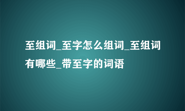 至组词_至字怎么组词_至组词有哪些_带至字的词语