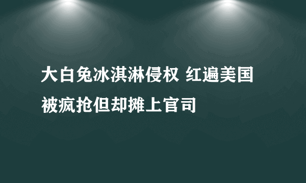 大白兔冰淇淋侵权 红遍美国被疯抢但却摊上官司