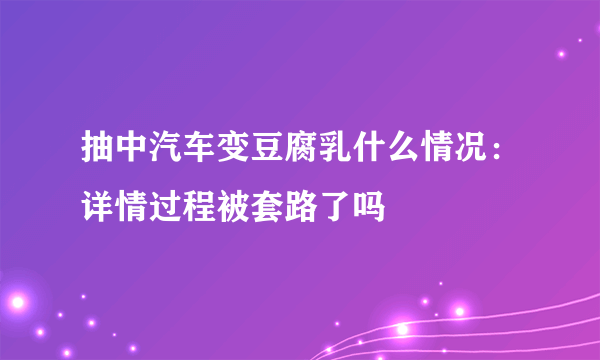 抽中汽车变豆腐乳什么情况：详情过程被套路了吗