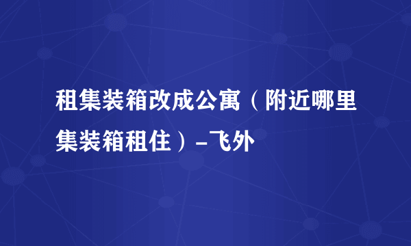 租集装箱改成公寓（附近哪里集装箱租住）-飞外