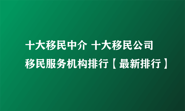 十大移民中介 十大移民公司 移民服务机构排行【最新排行】