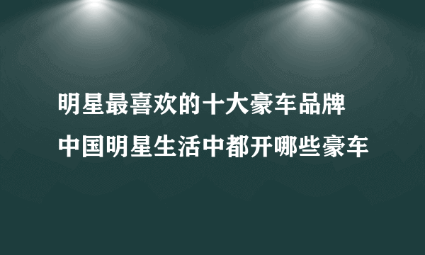 明星最喜欢的十大豪车品牌 中国明星生活中都开哪些豪车