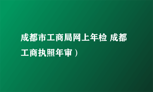 成都市工商局网上年检 成都工商执照年审）