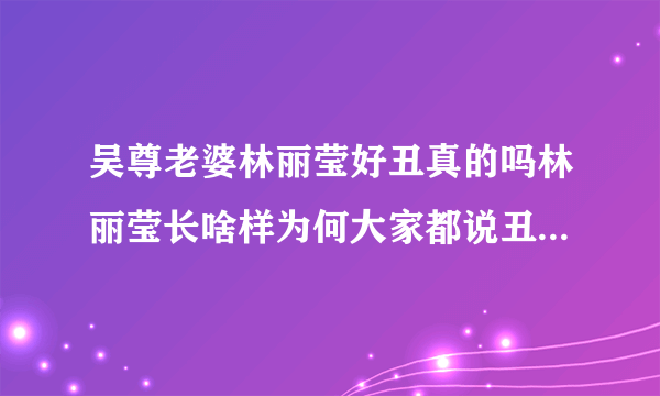 吴尊老婆林丽莹好丑真的吗林丽莹长啥样为何大家都说丑-飞外网