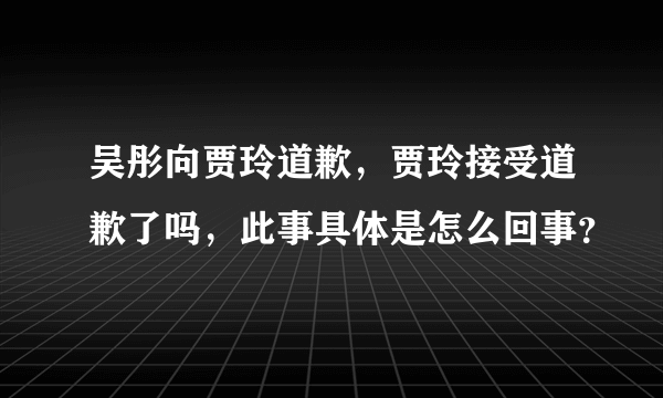 吴彤向贾玲道歉，贾玲接受道歉了吗，此事具体是怎么回事？