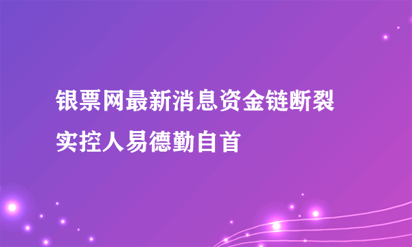 银票网最新消息资金链断裂 实控人易德勤自首