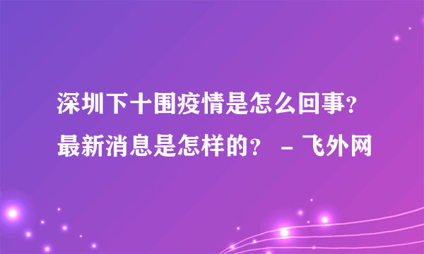 深圳下十围疫情是怎么回事？最新消息是怎样的？ - 飞外网