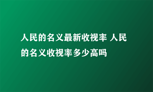 人民的名义最新收视率 人民的名义收视率多少高吗