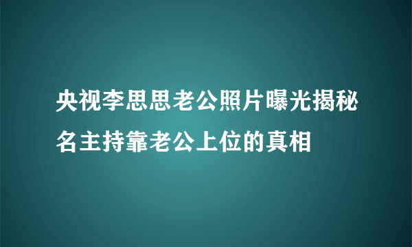 央视李思思老公照片曝光揭秘名主持靠老公上位的真相