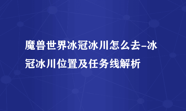 魔兽世界冰冠冰川怎么去-冰冠冰川位置及任务线解析