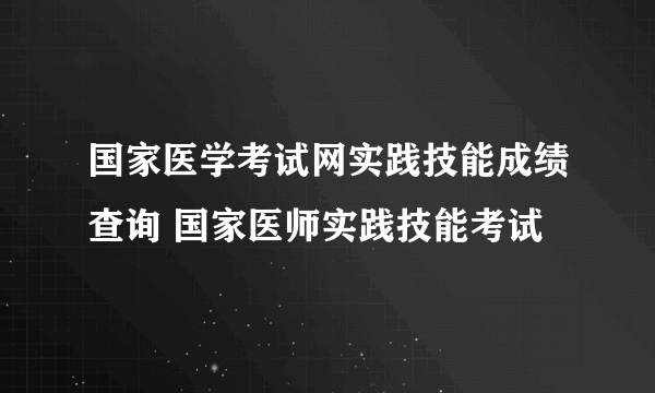 国家医学考试网实践技能成绩查询 国家医师实践技能考试