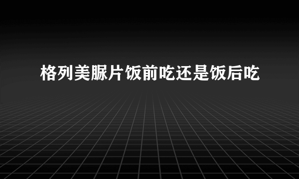 格列美脲片饭前吃还是饭后吃