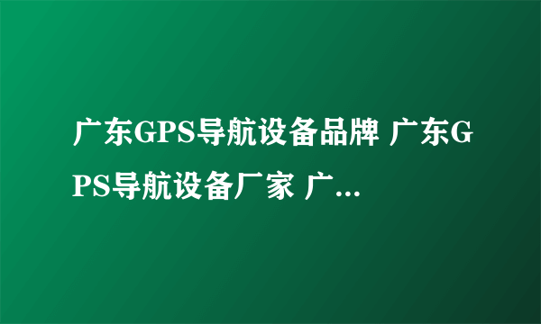 广东GPS导航设备品牌 广东GPS导航设备厂家 广东有哪些GPS导航设备品牌【品牌库】