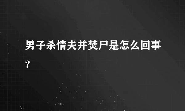 男子杀情夫并焚尸是怎么回事？