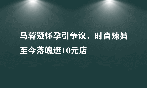 马蓉疑怀孕引争议，时尚辣妈至今落魄逛10元店 