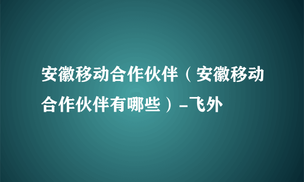 安徽移动合作伙伴（安徽移动合作伙伴有哪些）-飞外