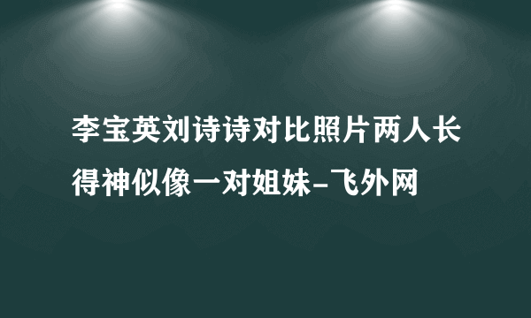 李宝英刘诗诗对比照片两人长得神似像一对姐妹-飞外网