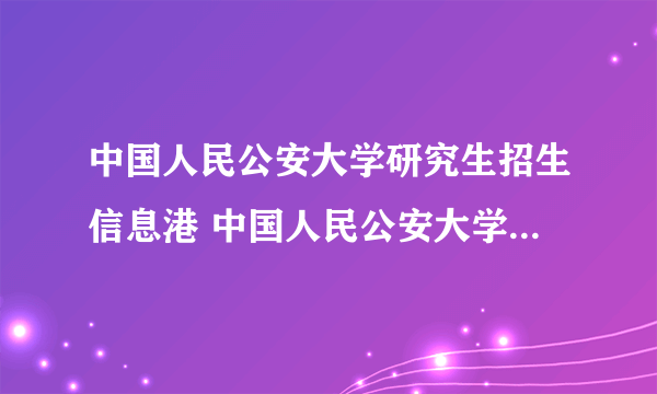 中国人民公安大学研究生招生信息港 中国人民公安大学研究生网站