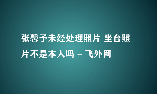 张馨予未经处理照片 坐台照片不是本人吗 - 飞外网