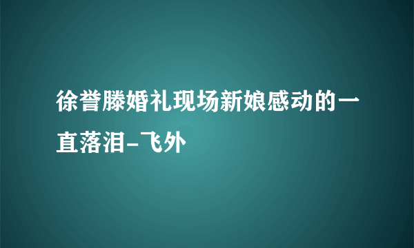 徐誉滕婚礼现场新娘感动的一直落泪-飞外