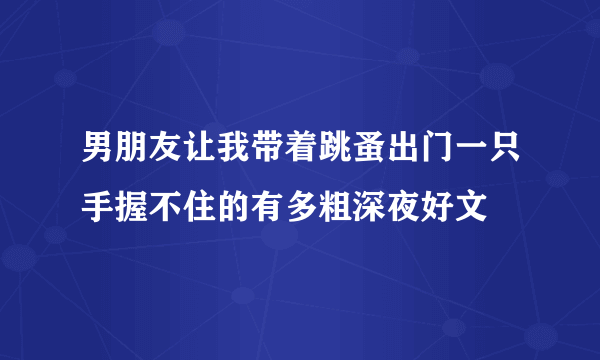 男朋友让我带着跳蚤出门一只手握不住的有多粗深夜好文