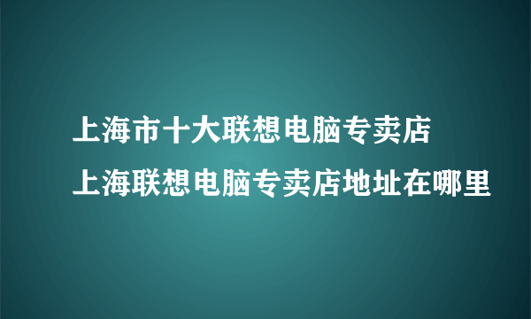 上海市十大联想电脑专卖店 上海联想电脑专卖店地址在哪里