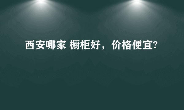 西安哪家 橱柜好，价格便宜?