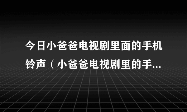 今日小爸爸电视剧里面的手机铃声（小爸爸电视剧里的手机铃声叫什么名）