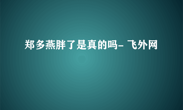 郑多燕胖了是真的吗- 飞外网