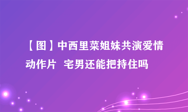 【图】中西里菜姐妹共演爱情动作片  宅男还能把持住吗