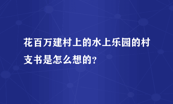 花百万建村上的水上乐园的村支书是怎么想的？