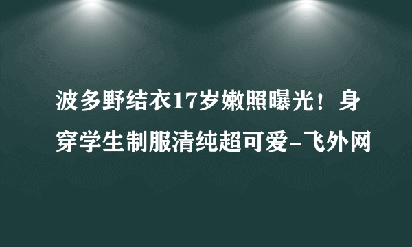 波多野结衣17岁嫩照曝光！身穿学生制服清纯超可爱-飞外网