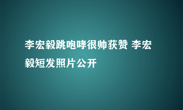 李宏毅跳咆哮很帅获赞 李宏毅短发照片公开