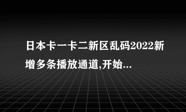 日本卡一卡二新区乱码2022新增多条播放通道,开始出现一个新的感觉的。使用非常...