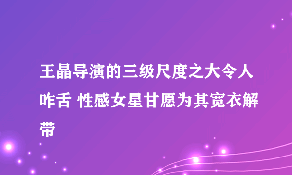 王晶导演的三级尺度之大令人咋舌 性感女星甘愿为其宽衣解带