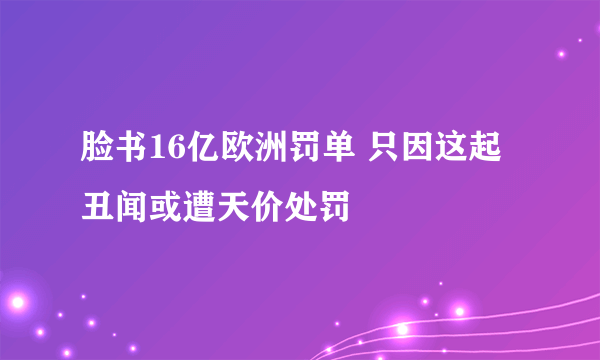 脸书16亿欧洲罚单 只因这起丑闻或遭天价处罚