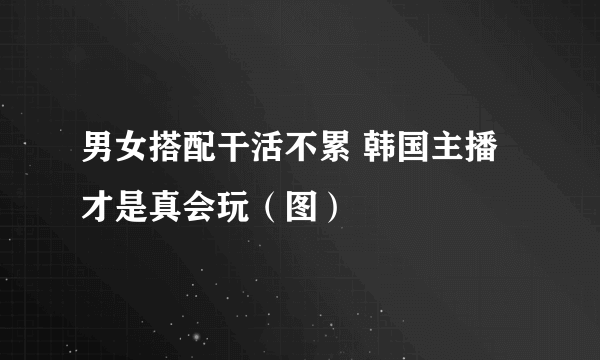 男女搭配干活不累 韩国主播才是真会玩（图）