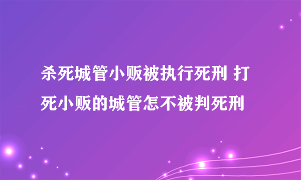 杀死城管小贩被执行死刑 打死小贩的城管怎不被判死刑