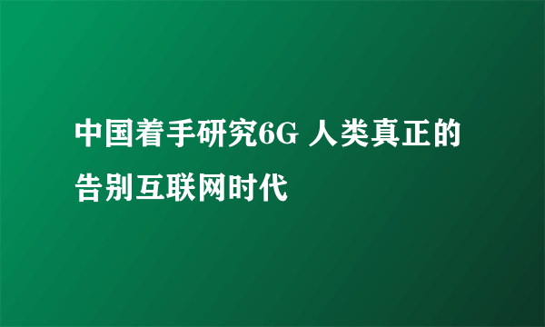 中国着手研究6G 人类真正的告别互联网时代