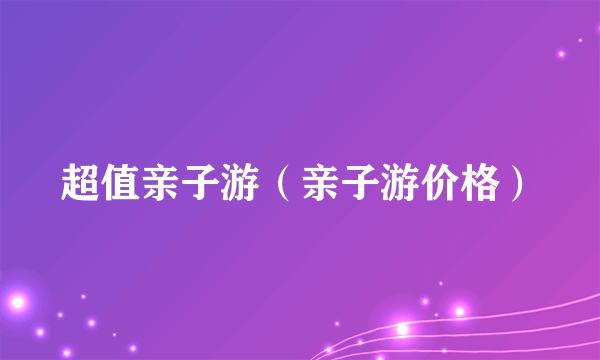 超值亲子游（亲子游价格）