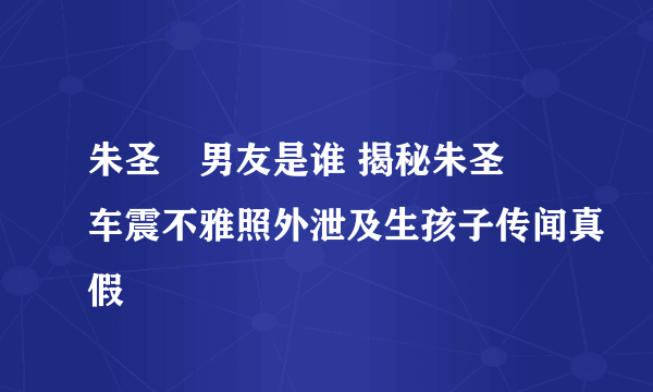 朱圣祎男友是谁 揭秘朱圣祎车震不雅照外泄及生孩子传闻真假