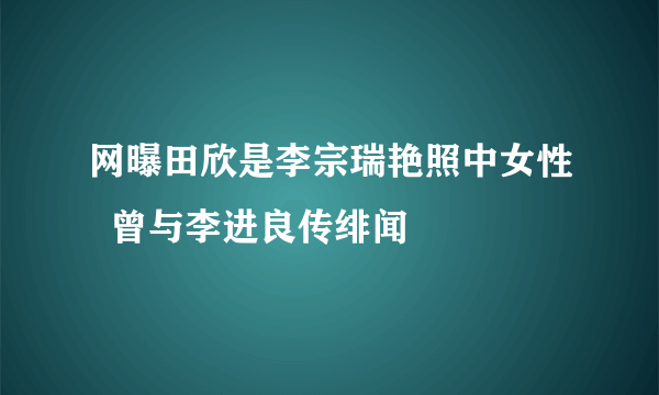 网曝田欣是李宗瑞艳照中女性  曾与李进良传绯闻