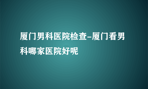 厦门男科医院检查-厦门看男科哪家医院好呢