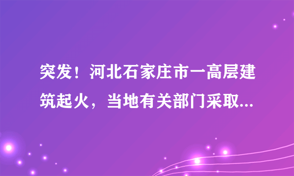 突发！河北石家庄市一高层建筑起火，当地有关部门采取了哪些急救措施？