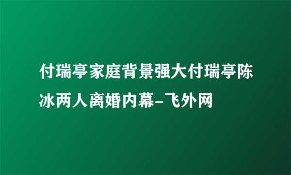 付瑞亭家庭背景强大付瑞亭陈冰两人离婚内幕-飞外网