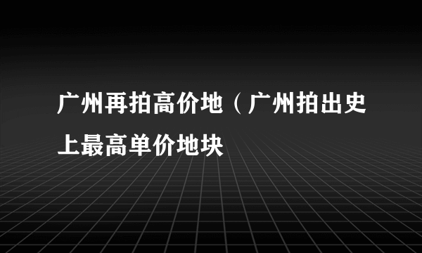 广州再拍高价地（广州拍出史上最高单价地块