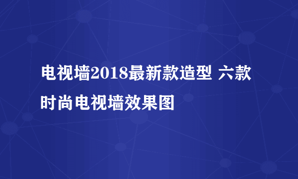 电视墙2018最新款造型 六款时尚电视墙效果图