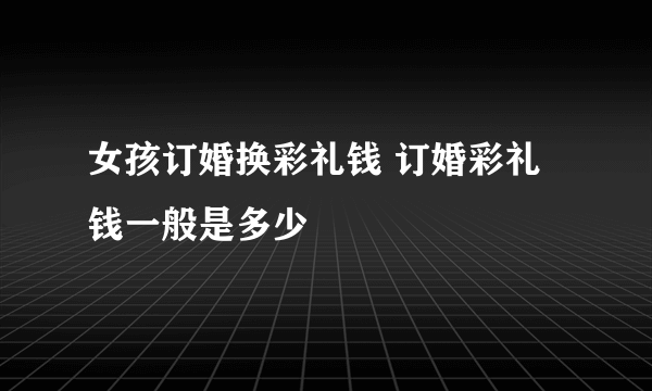 女孩订婚换彩礼钱 订婚彩礼钱一般是多少