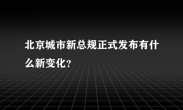 北京城市新总规正式发布有什么新变化？