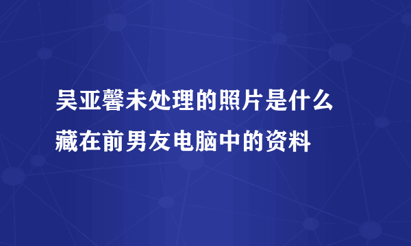 吴亚馨未处理的照片是什么 藏在前男友电脑中的资料